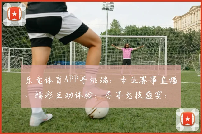 乐竞体育APP手机端，专业赛事直播，精彩互动体验，尽享竞技盛宴，一键锁定精彩