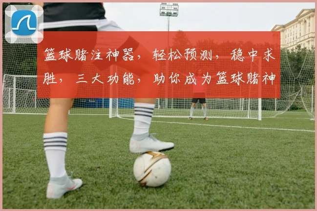 篮球赌注神器，轻松预测，稳中求胜，三大功能，助你成为篮球赌神，一网打尽
