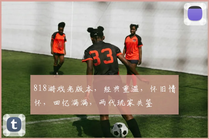 818游戏老版本，经典重温，怀旧情怀，回忆满满，两代玩家共鉴