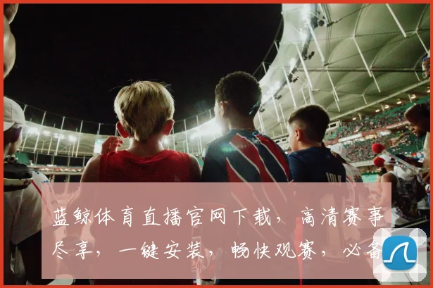 蓝鲸体育直播官网下载，高清赛事尽享，一键安装，畅快观赛，必备神器，三重优惠，速来体验
